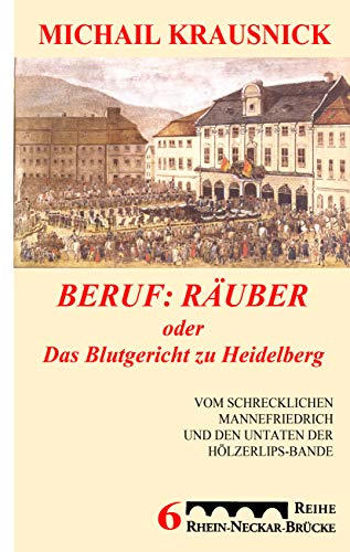 Beruf: Räuber, oder: Das Blutgericht zu Heidelberg: Vom schrecklichen Mannefriedrich und den Untaten der Hölzerlipsbande, Eine historische Reportage
